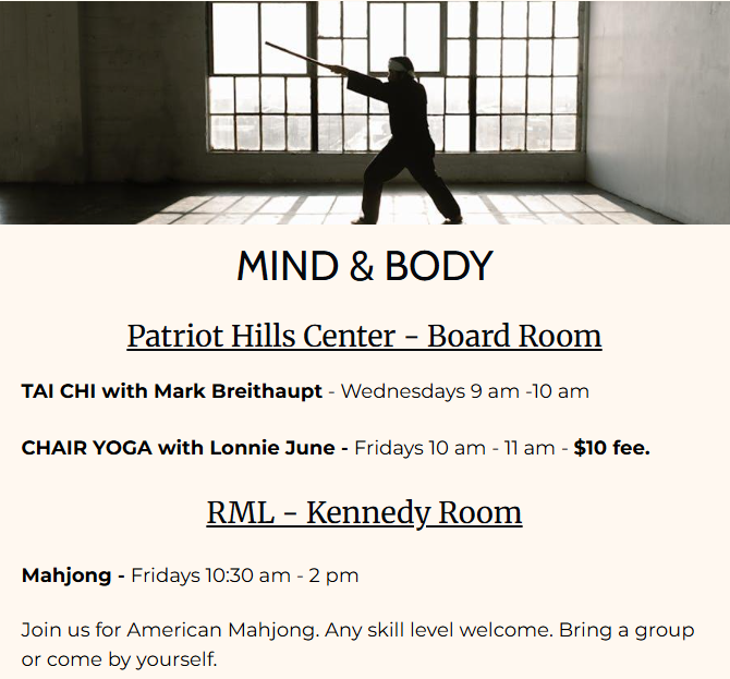 Mind and Body
Tai Chi - Wednesdays at 9 am at the Patriot Hills Center Board Room
Chari Yoga - Fridays at 10 am at the Patriot Hills Center Board Room
Mahjong - Fridays 10:30 - 2 pm in the library.